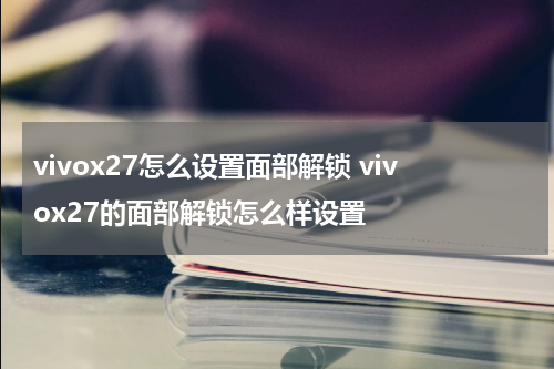 vivox27怎么设置面部解锁 vivox27的面部解锁怎么样设置