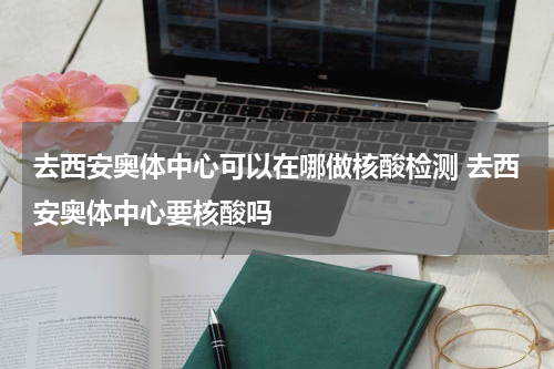 去西安奥体中心可以在哪做核酸检测 去西安奥体中心要核酸吗