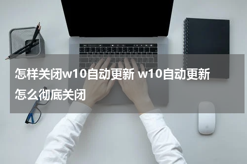 怎样关闭w10自动更新 w10自动更新怎么彻底关闭