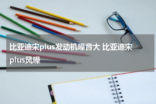 比亚迪宋plus发动机噪音大 比亚迪宋plus风噪