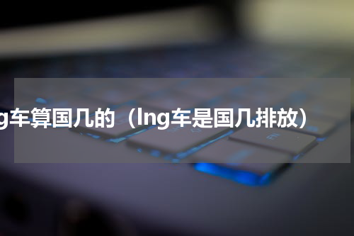 lng车算国几的（lng车是国几排放）