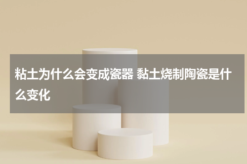 粘土为什么会变成瓷器 黏土烧制陶瓷是什么变化