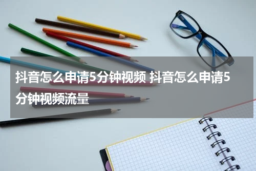 抖音怎么申请5分钟视频 抖音怎么申请5分钟视频流量