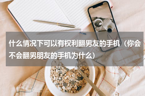 什么情况下可以有权利翻男友的手机（你会不会翻男朋友的手机为什么）