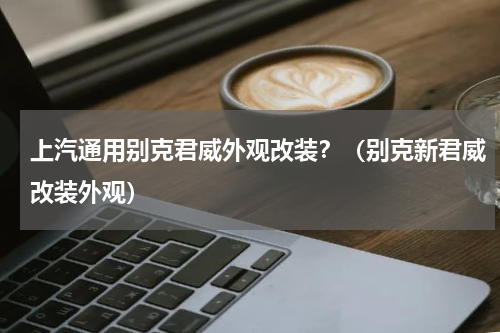 上汽通用别克君威外观改装？（别克新君威改装外观）