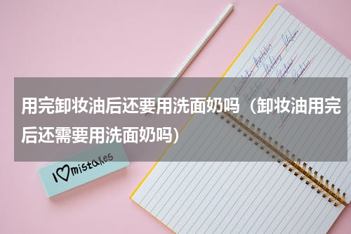 用完卸妆油后还要用洗面奶吗（卸妆油用完后还需要用洗面奶吗）