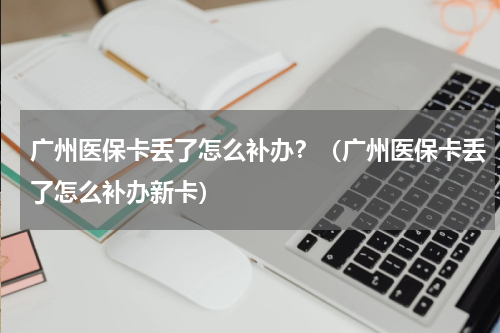 广州医保卡丢了怎么补办？（广州医保卡丢了怎么补办新卡）