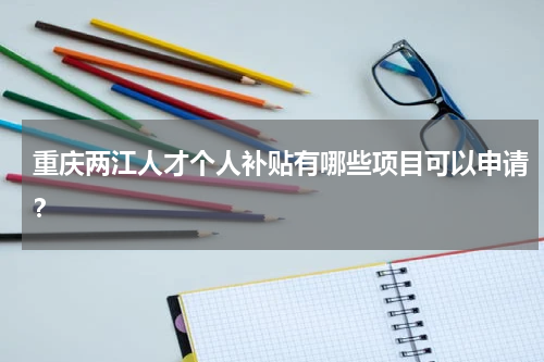 重庆两江人才个人补贴有哪些项目可以申请？