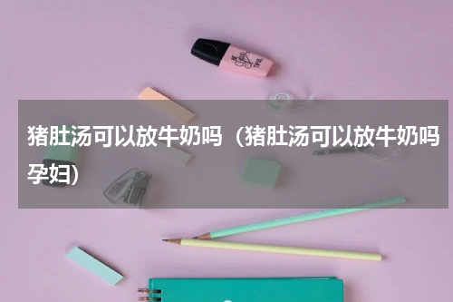 猪肚汤可以放牛奶吗（猪肚汤可以放牛奶吗孕妇）