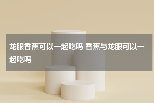 龙眼香蕉可以一起吃吗 香蕉与龙眼可以一起吃吗