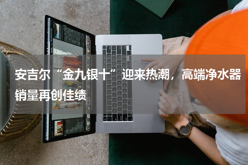 安吉尔“金九银十”迎来热潮，高端净水器销量再创佳绩
