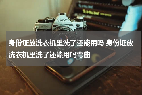 身份证放洗衣机里洗了还能用吗 身份证放洗衣机里洗了还能用吗弯曲