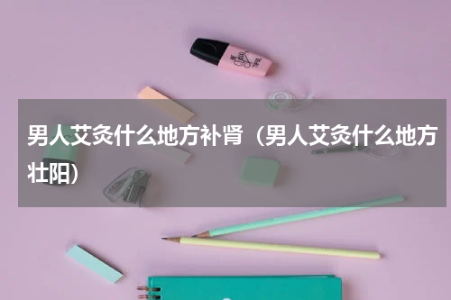 男人艾灸什么地方补肾（男人艾灸什么地方壮阳）