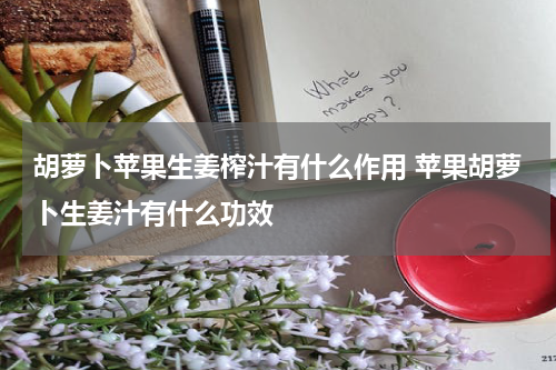 胡萝卜苹果生姜榨汁有什么作用 苹果胡萝卜生姜汁有什么功效