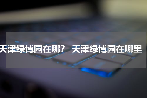 天津绿博园在哪？ 天津绿博园在哪里