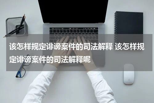 该怎样规定诽谤案件的司法解释 该怎样规定诽谤案件的司法解释呢