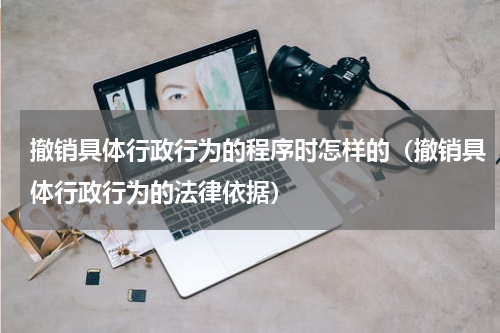 撤销具体行政行为的程序时怎样的（撤销具体行政行为的法律依据）