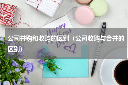 公司并购和收购的区别（公司收购与合并的区别）