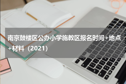南京鼓楼区公办小学施教区报名时间+地点+材料（2021）