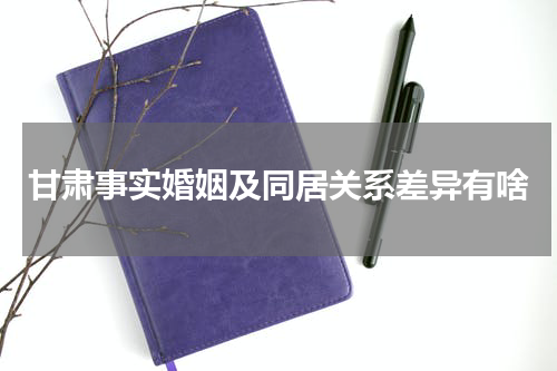 甘肃事实婚姻及同居关系差异有啥