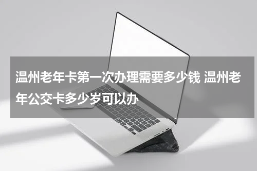 温州老年卡第一次办理需要多少钱 温州老年公交卡多少岁可以办