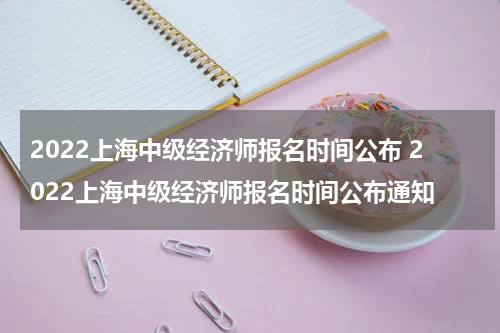 2022上海中级经济师报名时间公布 2022上海中级经济师报名时间公布通知