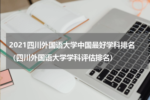 2021四川外国语大学中国最好学科排名（四川外国语大学学科评估排名）
