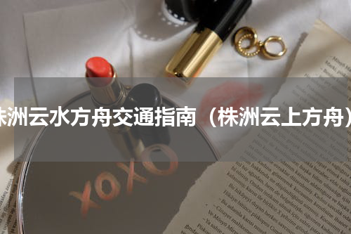 株洲云水方舟交通指南（株洲云上方舟）