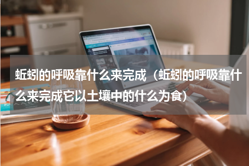 蚯蚓的呼吸靠什么来完成（蚯蚓的呼吸靠什么来完成它以土壤中的什么为食）