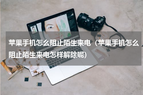 苹果手机怎么阻止陌生来电（苹果手机怎么阻止陌生来电怎样解除呢）
