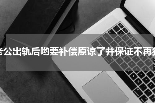 老公出轨后哟要补偿原谅了并保证不再犯