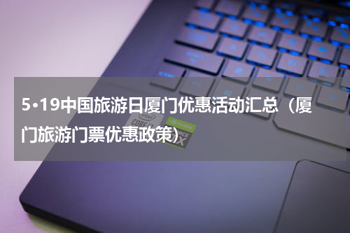 5·19中国旅游日厦门优惠活动汇总（厦门旅游门票优惠政策）