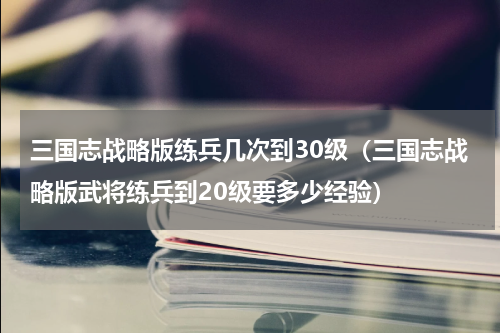 三国志战略版练兵几次到30级（三国志战略版武将练兵到20级要多少经验）