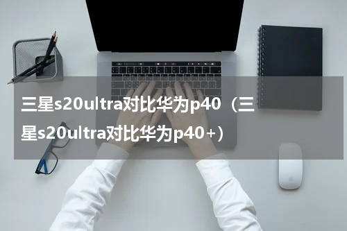 三星s20ultra对比华为p40（三星s20ultra对比华为p40+）