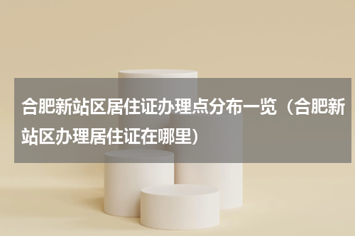 合肥新站区居住证办理点分布一览（合肥新站区办理居住证在哪里）