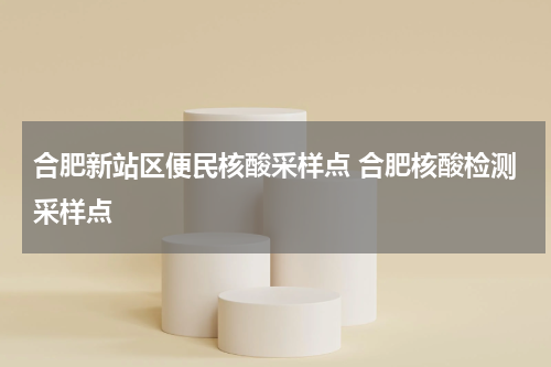 合肥新站区便民核酸采样点 合肥核酸检测采样点