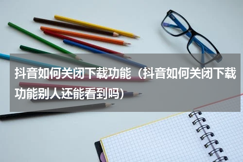 抖音如何关闭下载功能（抖音如何关闭下载功能别人还能看到吗）