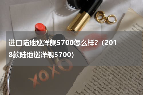 进口陆地巡洋舰5700怎么样?（2018款陆地巡洋舰5700）