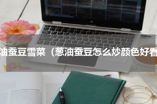 葱油蚕豆雪菜（葱油蚕豆怎么炒颜色好看）