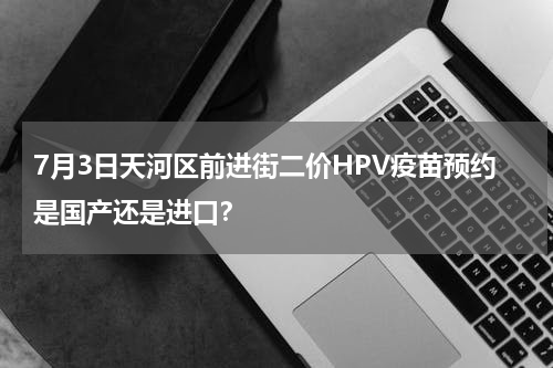 7月3日天河区前进街二价HPV疫苗预约是国产还是进口？