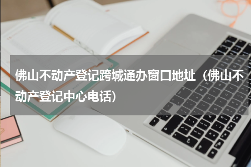 佛山不动产登记跨城通办窗口地址（佛山不动产登记中心电话）