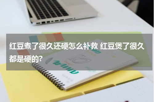红豆煮了很久还硬怎么补救 红豆煲了很久都是硬的?
