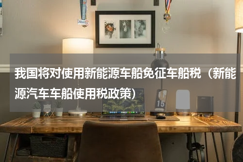 我国将对使用新能源车船免征车船税（新能源汽车车船使用税政策）