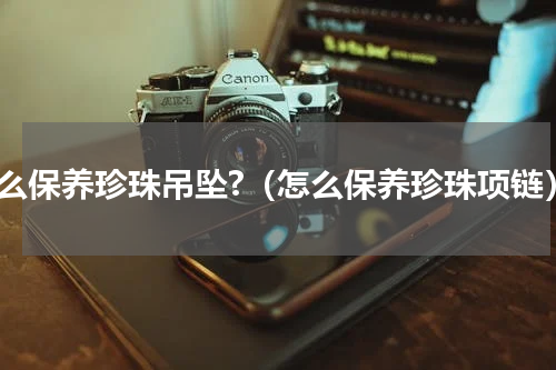 怎么保养珍珠吊坠?（怎么保养珍珠项链）
