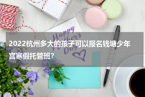 2022杭州多大的孩子可以报名钱塘少年宫寒假托管班？