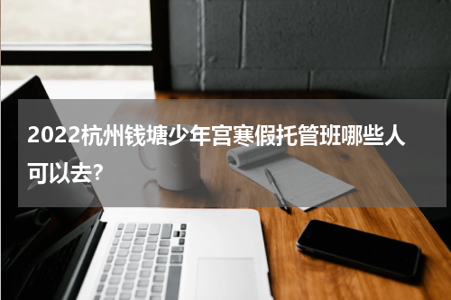 2022杭州钱塘少年宫寒假托管班哪些人可以去？