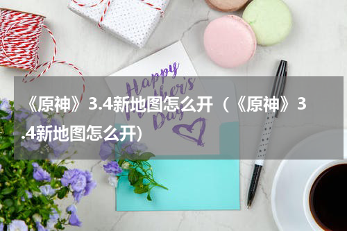 《原神》3.4新地图怎么开（《原神》3.4新地图怎么开）