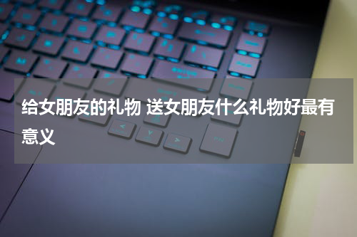 给女朋友的礼物 送女朋友什么礼物好最有意义