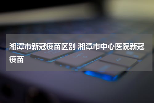 湘潭市新冠疫苗区别 湘潭市中心医院新冠疫苗