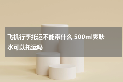 飞机行李托运不能带什么 500ml爽肤水可以托运吗